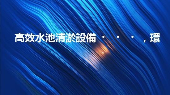高效水池清淤設備，環(huán)保清潔新選擇！